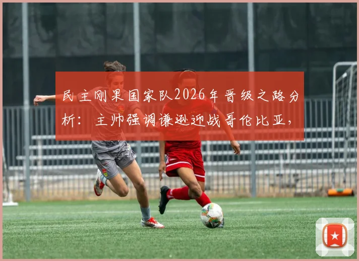 民主刚果国家队2026年晋级之路分析：主帅强调谦逊迎战哥伦比亚，淘汰赛目标能否实现？