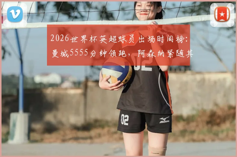 2026世界杯英超球员出场时间榜：曼城5555分钟领跑，阿森纳紧随其后，完整俱乐部贡献度解析