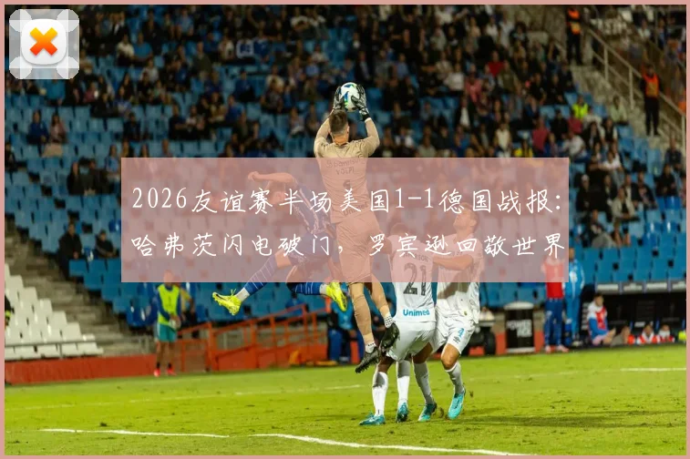 2026友谊赛半场美国1-1德国战报：哈弗茨闪电破门，罗宾逊回敬世界波
