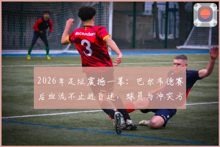 2026年足坛震撼一幕：巴尔韦德赛后血流不止近昏迷，球员与冲突方均陷入巨大悲伤，伤情进展与现场视频引热议