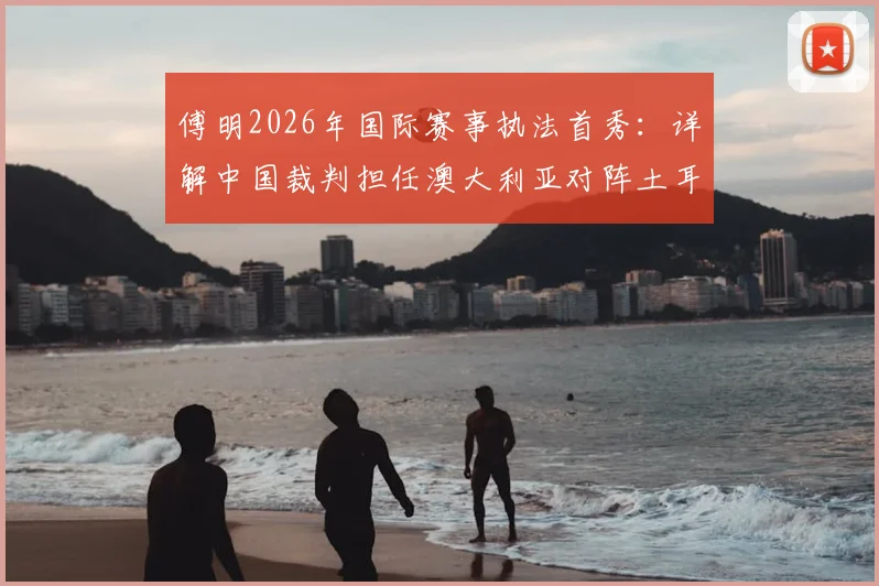 傅明2026年国际赛事执法首秀:详解中国裁判担任澳大利亚对阵土耳其辅助视频助理裁判全流程