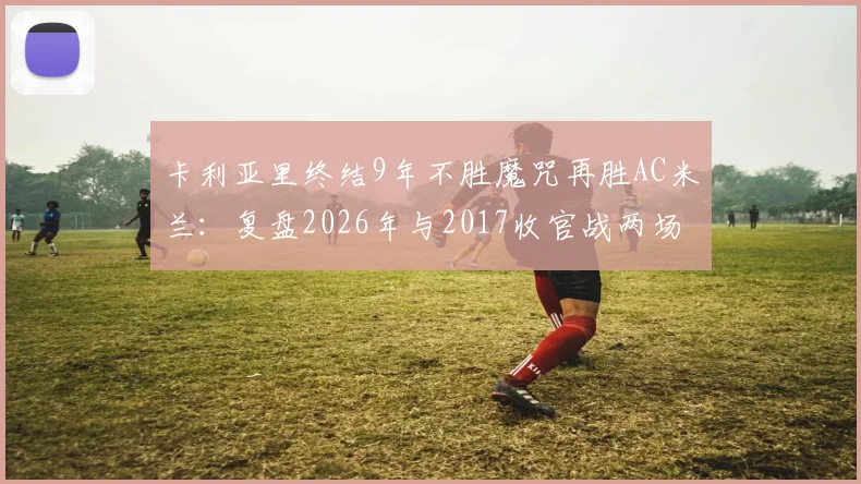 卡利亚里终结9年不胜魔咒再胜AC米兰：复盘2026年与2017收官战两场2-1的异同与战术细节