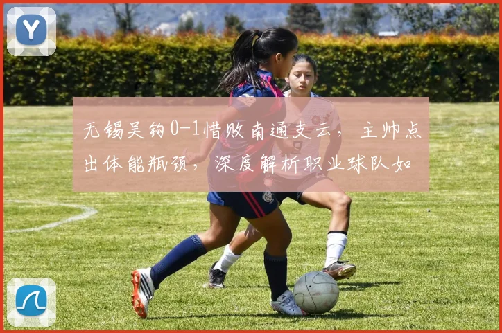 无锡吴钩0-1惜败南通支云，主帅点出体能瓶颈，深度解析职业球队如何应对比赛末段注意力下降问题