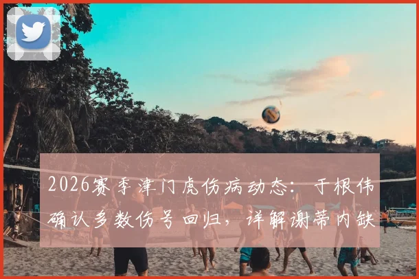 2026赛季津门虎伤病动态：于根伟确认多数伤号回归，详解谢蒂内缺阵影响与备战计划