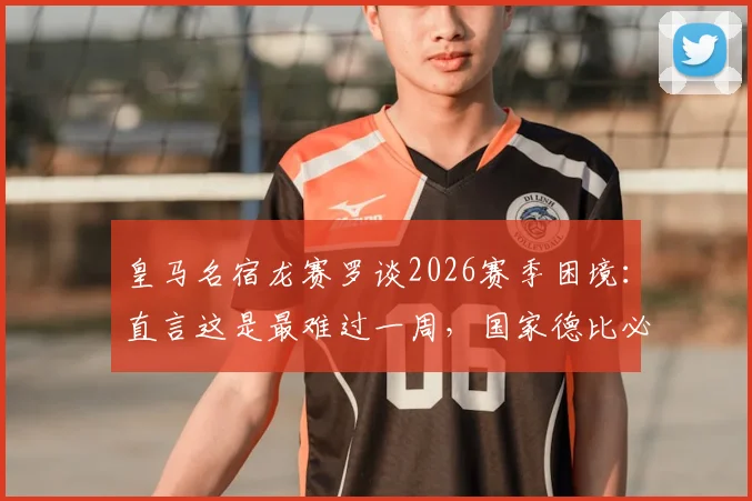 皇马名宿龙赛罗谈2026赛季困境：直言这是最难过一周，国家德比必须客场搅黄巴萨庆典