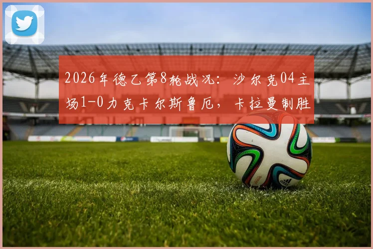 2026年德乙第8轮战况:沙尔克04主场1-0力克卡尔斯鲁厄,卡拉曼制胜球全场回放及技术统计详解