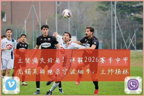 主场痛失好局！详解2026赛季中甲无锡吴钩绝杀宁波细节，主帅杨林赛后点出致命短板