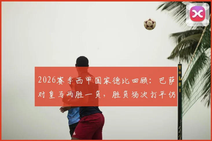 2026赛季西甲国家德比回顾：巴萨对皇马两胜一负，胜负场次打平仍成功卫冕冠军