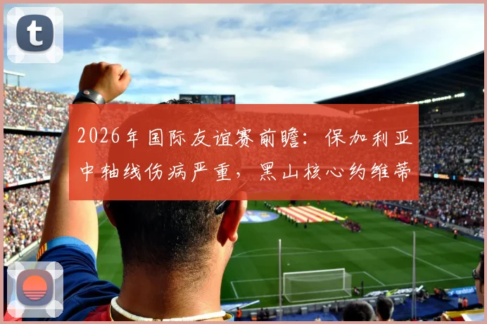 2026年国际友谊赛前瞻:保加利亚中轴线伤病严重,黑山核心约维蒂奇缺席,两队阵容分析与战术应对全解读