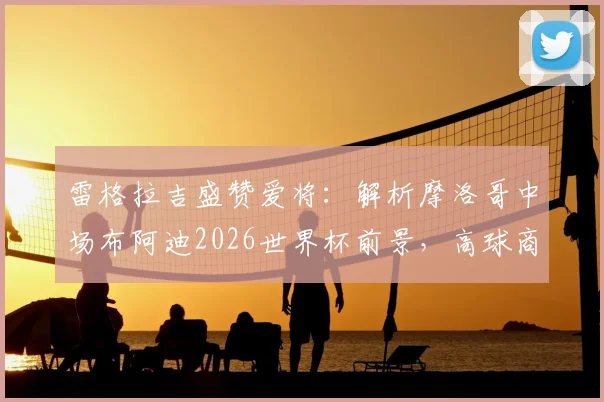 雷格拉吉盛赞爱将：解析摩洛哥中场布阿迪2026世界杯前景，高球商如何快速融入战术体系