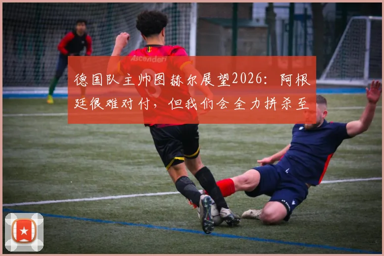 德国队主帅图赫尔展望2026:阿根廷很难对付,但我们会全力拼杀至最后一刻