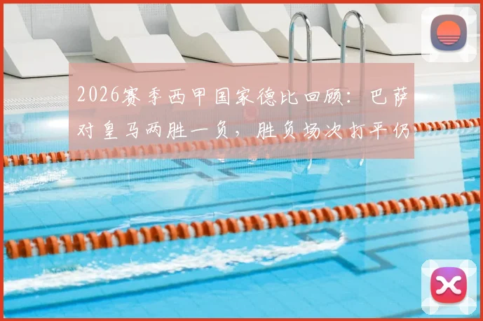 2026赛季西甲国家德比回顾：巴萨对皇马两胜一负，胜负场次打平仍成功卫冕冠军
