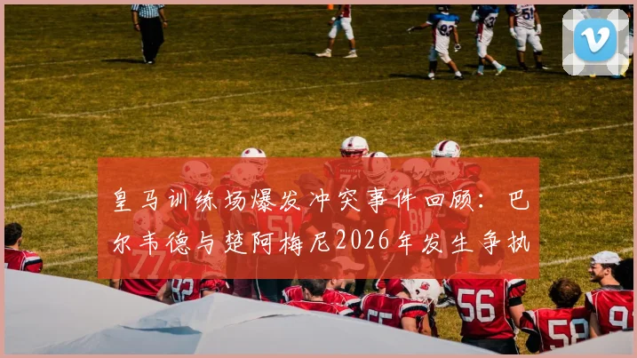 皇马训练场爆发冲突事件回顾:巴尔韦德与楚阿梅尼2026年发生争执始末及对球队影响分析