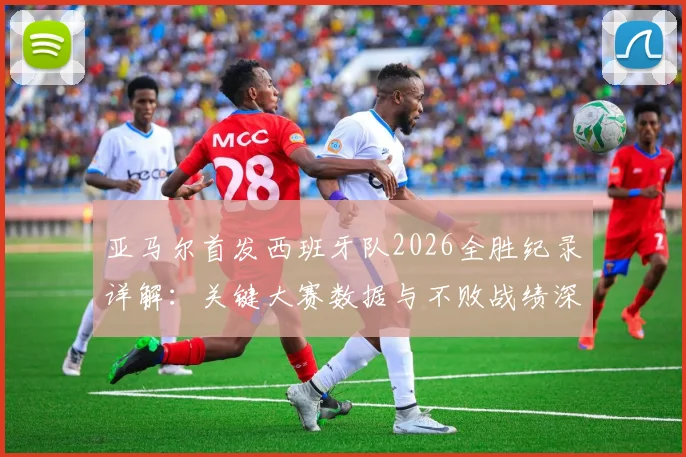 亚马尔首发西班牙队2026全胜纪录详解：关键大赛数据与不败战绩深度回顾，附亚马尔国家队表现分析