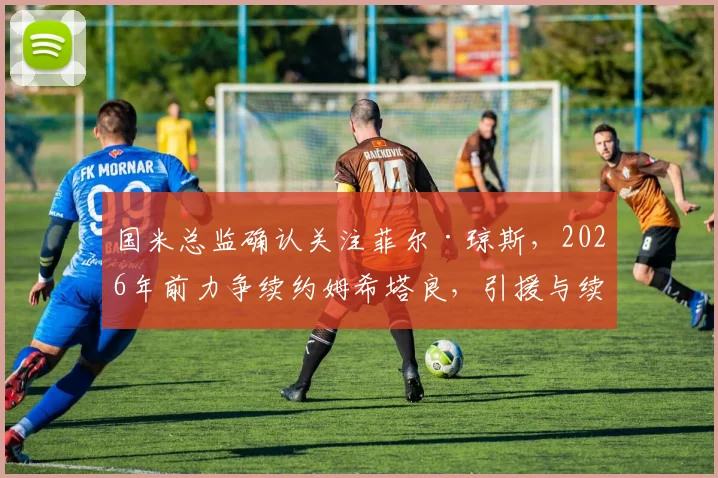 国米总监确认关注菲尔·琼斯，2026年前力争续约姆希塔良，引援与续约策略深度解读