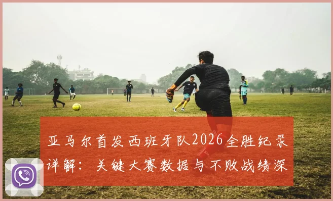 亚马尔首发西班牙队2026全胜纪录详解：关键大赛数据与不败战绩深度回顾，附亚马尔国家队表现分析