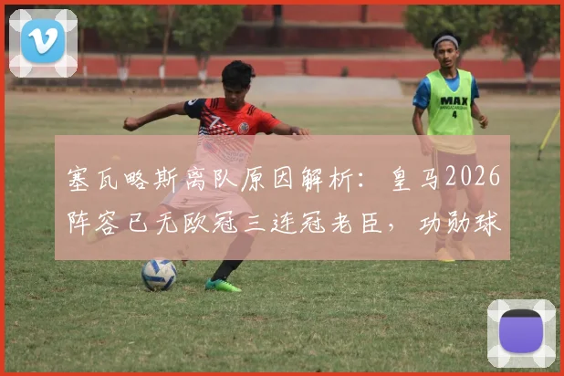 塞瓦略斯离队原因解析：皇马2026阵容已无欧冠三连冠老臣，功勋球员今何在？