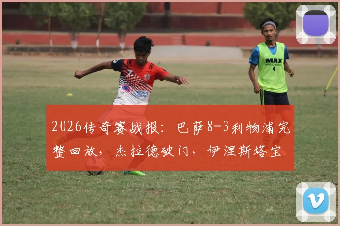 2026传奇赛战报:巴萨8-3利物浦完整回放,杰拉德破门,伊涅斯塔宝刀未老,附传奇球星现状解析
