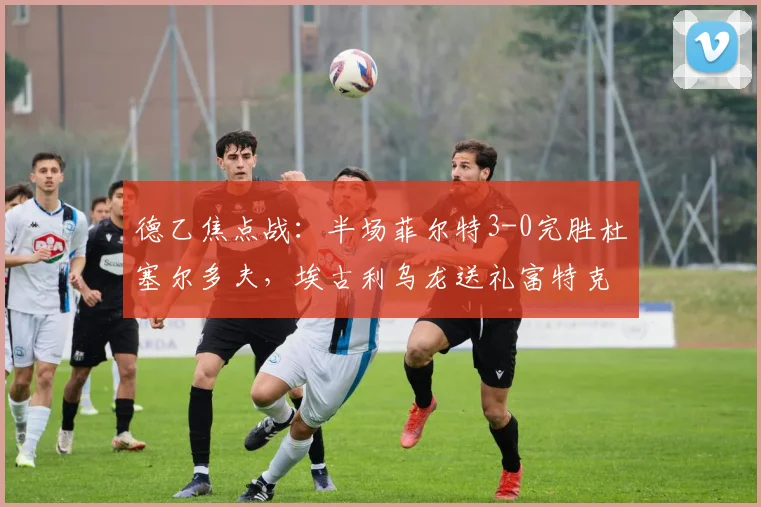 德乙焦点战：半场菲尔特3-0完胜杜塞尔多夫，埃古利乌龙送礼富特克破门，视频集锦一览