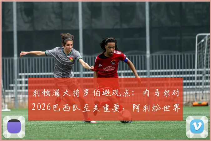 利物浦大将罗伯逊观点：内马尔对2026巴西队至关重要，阿利松世界最佳门将地位稳固