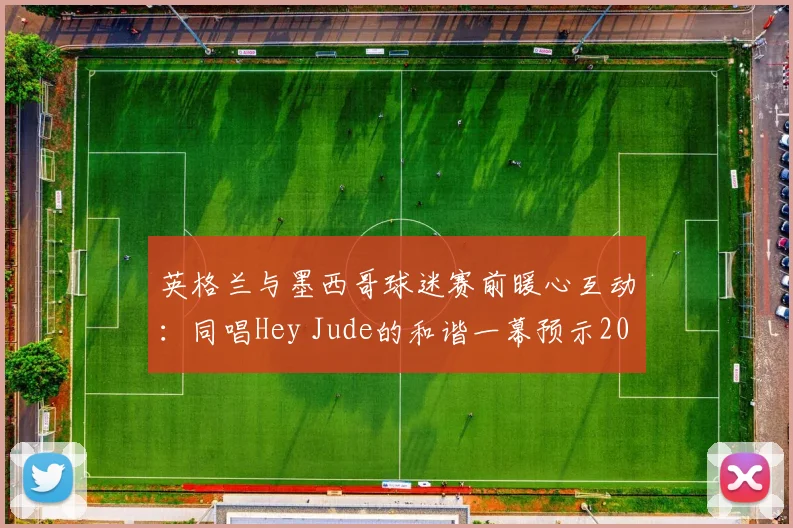 英格兰与墨西哥球迷赛前暖心互动：同唱Hey Jude的和谐一幕预示2026世界杯友好氛围，盘点足球史上经典球迷友谊瞬间