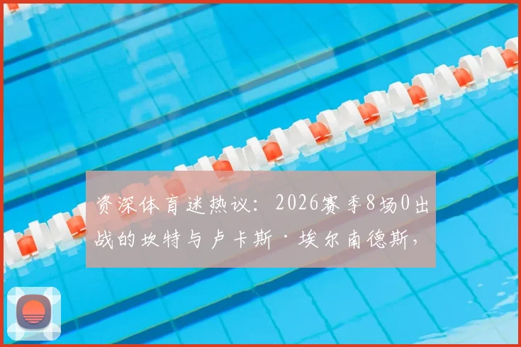 资深体育迷热议：2026赛季8场0出战的坎特与卢卡斯·埃尔南德斯，为何状态下滑、被彻底弃用？