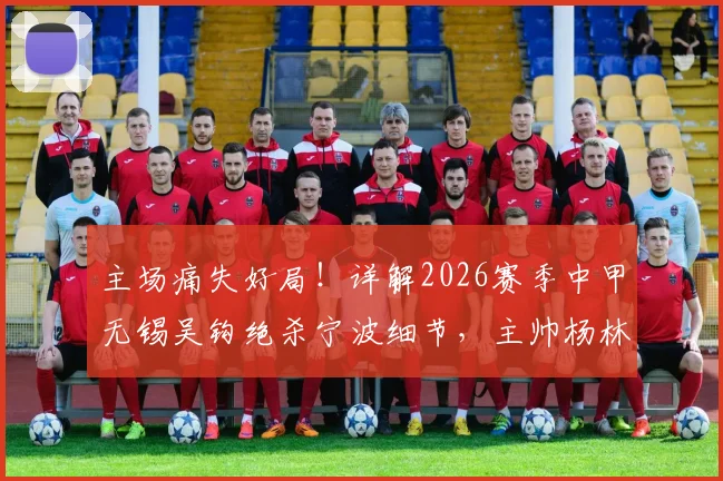 主场痛失好局!详解2026赛季中甲无锡吴钩绝杀宁波细节,主帅杨林赛后点出致命短板