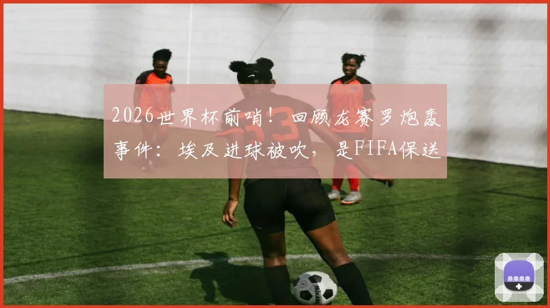 2026世界杯前哨！回顾龙赛罗炮轰事件：埃及进球被吹，是FIFA保送阿根廷的铁证？深度剖析裁判争议