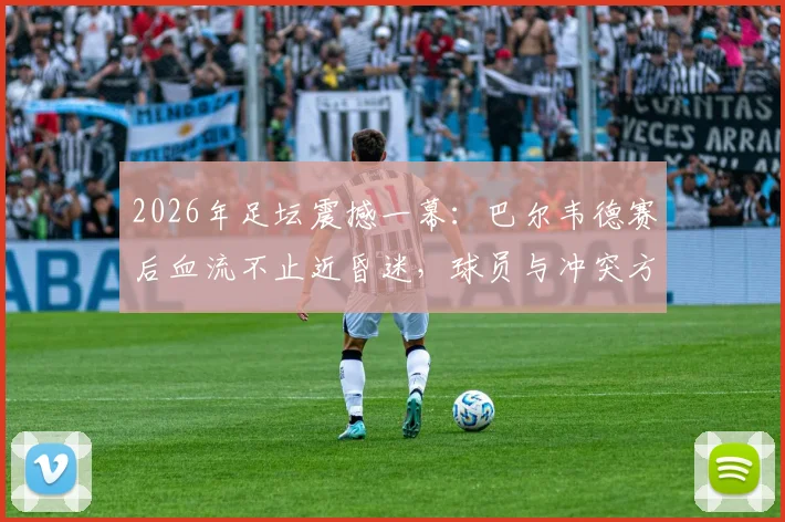 2026年足坛震撼一幕：巴尔韦德赛后血流不止近昏迷，球员与冲突方均陷入巨大悲伤，伤情进展与现场视频引热议
