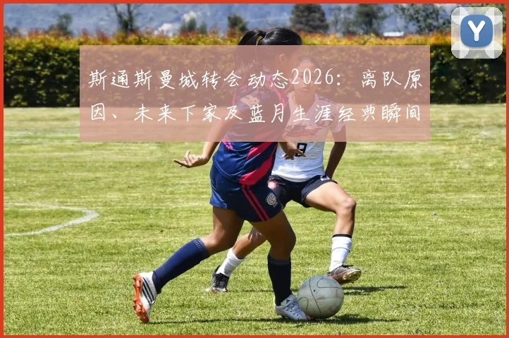 斯通斯曼城转会动态2026:离队原因、未来下家及蓝月生涯经典瞬间全回顾