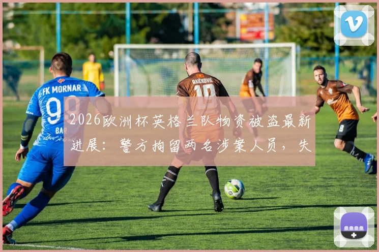 2026欧洲杯英格兰队物资被盗最新进展:警方拘留两名涉案人员,失窃物品清单及安保漏洞引发热议
