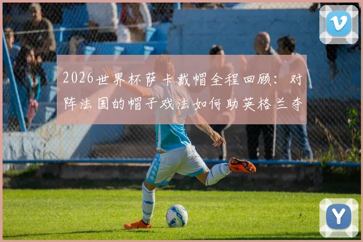 2026世界杯萨卡戴帽全程回顾：对阵法国的帽子戏法如何助英格兰夺得季军，当选当日最佳球员