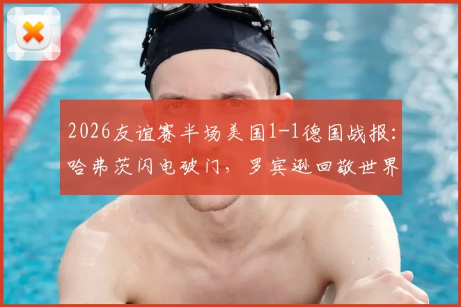 2026友谊赛半场美国1-1德国战报：哈弗茨闪电破门，罗宾逊回敬世界波