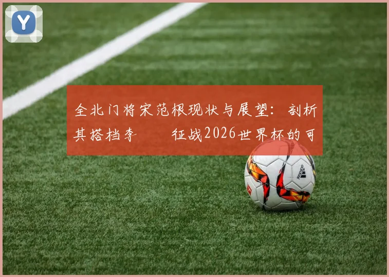 全北门将宋范根现状与展望:剖析其搭档李昇祐征战2026世界杯的可能性及韩国队门将竞争格局