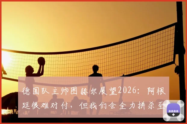 德国队主帅图赫尔展望2026:阿根廷很难对付,但我们会全力拼杀至最后一刻