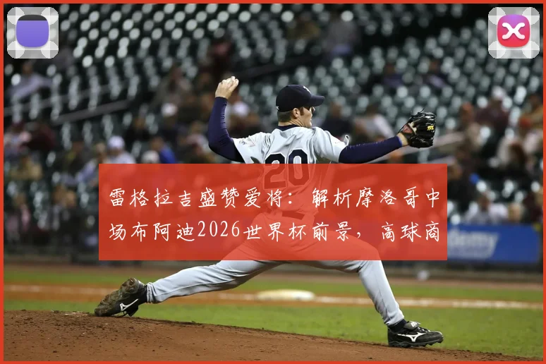 雷格拉吉盛赞爱将：解析摩洛哥中场布阿迪2026世界杯前景，高球商如何快速融入战术体系