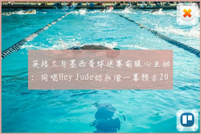 英格兰与墨西哥球迷赛前暖心互动：同唱Hey Jude的和谐一幕预示2026世界杯友好氛围，盘点足球史上经典球迷友谊瞬间