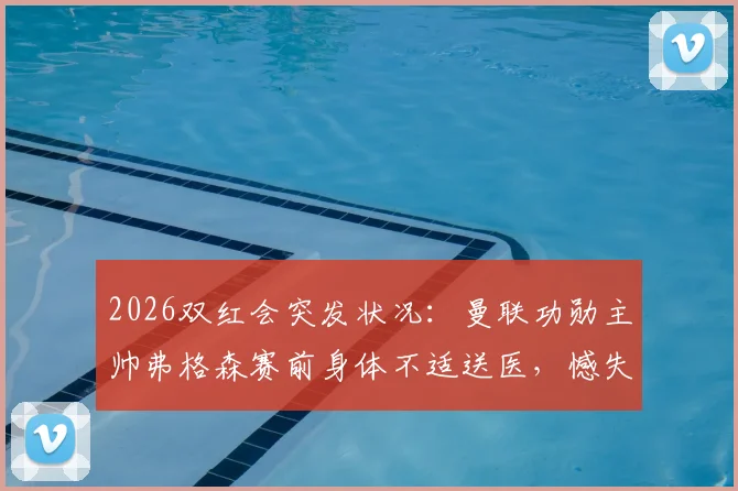 2026双红会突发状况:曼联功勋主帅弗格森赛前身体不适送医,憾失现场观战机会