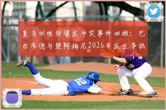 皇马训练场爆发冲突事件回顾：巴尔韦德与楚阿梅尼2026年发生争执始末及对球队影响分析