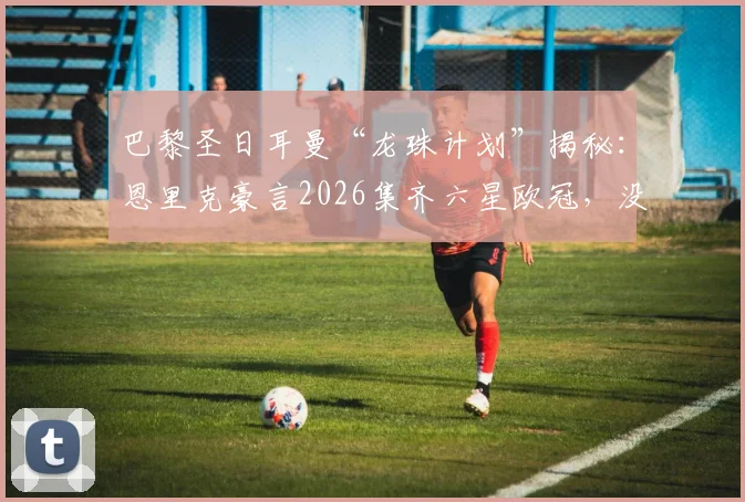 巴黎圣日耳曼“龙珠计划”揭秘：恩里克豪言2026集齐六星欧冠，没姆巴佩靠啥争冠？