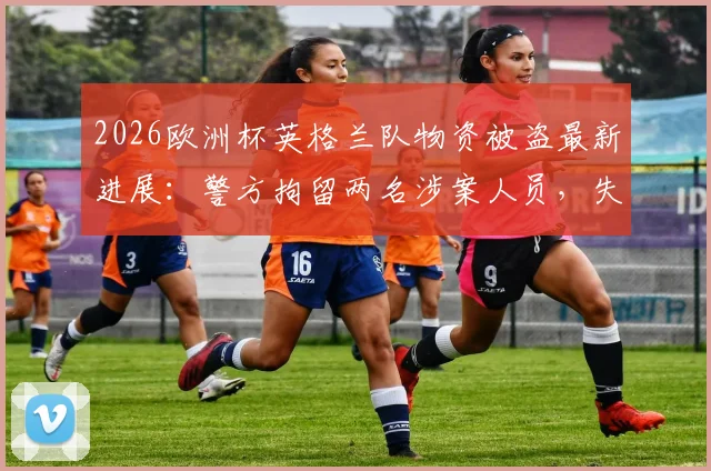 2026欧洲杯英格兰队物资被盗最新进展:警方拘留两名涉案人员,失窃物品清单及安保漏洞引发热议