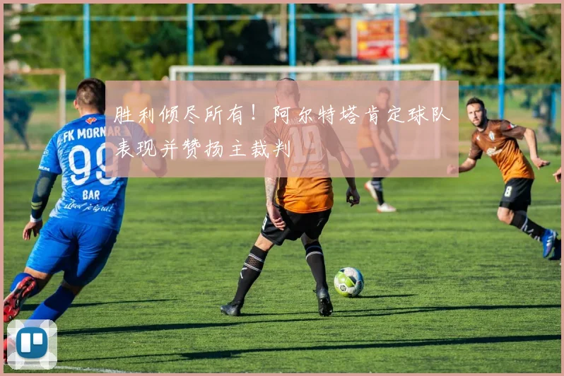 胜利倾尽所有！阿尔特塔肯定球队表现并赞扬主裁判