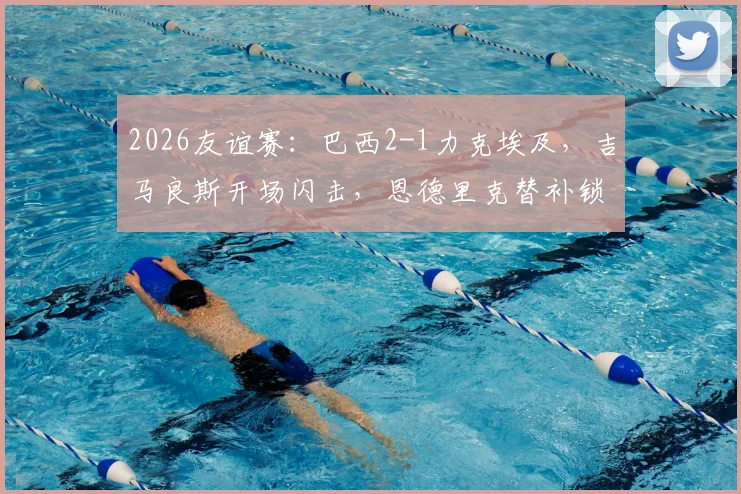 2026友谊赛：巴西2-1力克埃及，吉马良斯开场闪击，恩德里克替补锁定胜局