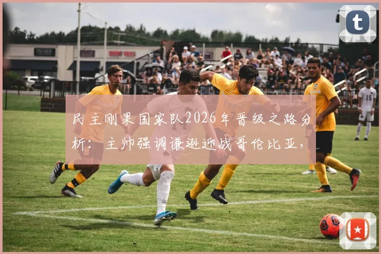 民主刚果国家队2026年晋级之路分析：主帅强调谦逊迎战哥伦比亚，淘汰赛目标能否实现？