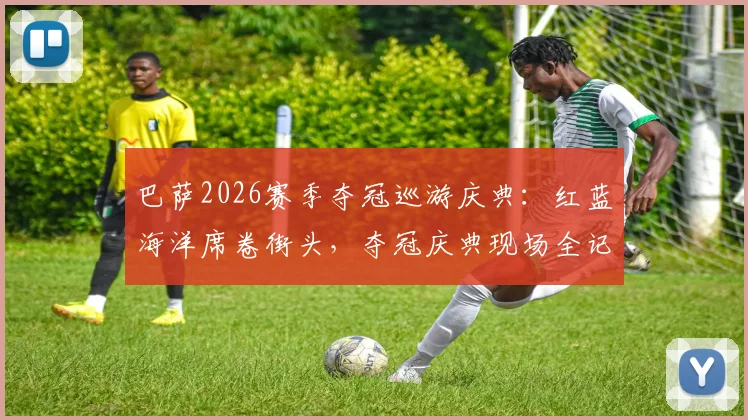 巴萨2026赛季夺冠巡游庆典:红蓝海洋席卷街头,夺冠庆典现场全记录
