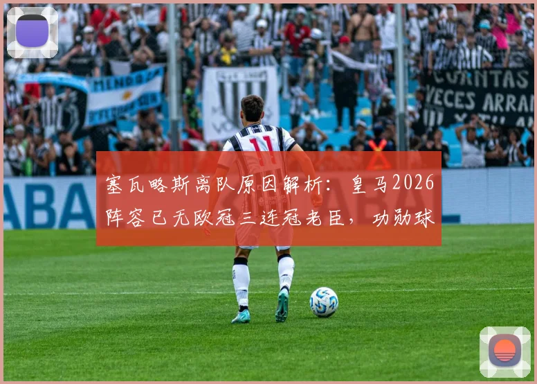 塞瓦略斯离队原因解析：皇马2026阵容已无欧冠三连冠老臣，功勋球员今何在？