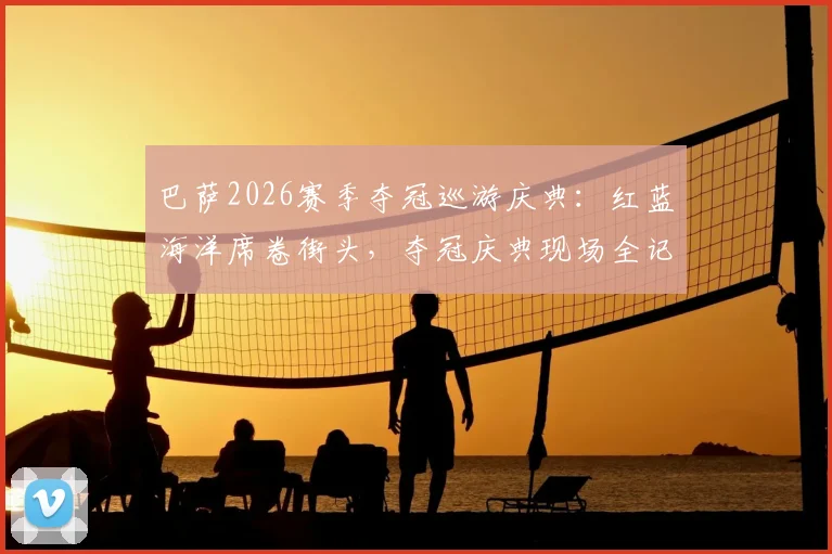 巴萨2026赛季夺冠巡游庆典：红蓝海洋席卷街头，夺冠庆典现场全记录