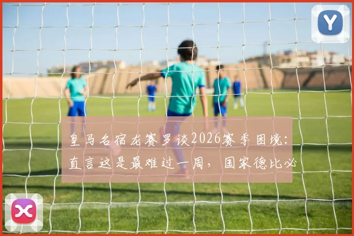 皇马名宿龙赛罗谈2026赛季困境：直言这是最难过一周，国家德比必须客场搅黄巴萨庆典