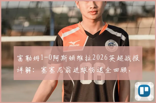 富勒姆1-0阿斯顿维拉2026英超战报详解:塞塞尼翁进球伤退全回顾,附全场数据与战术解析
