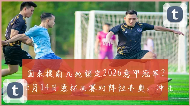 国米提前几轮锁定2026意甲冠军？5月14日意杯决赛对阵拉齐奥，冲击双冠王阵容解析